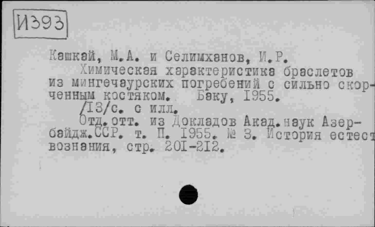 ﻿Иї>95|
Кашкам, М.А. и Селимханов, И.Р.
Химическая характеристика браслетов из мингечаурских погребений с сильно скор ченным костяком, Баку, 1955.
/13/с. с илл.
Отд.отт. из Докладов Акад.наук Азер-байдж.ССР. т, П. 1955. із 3. История естес вознания, стр. 201-212.